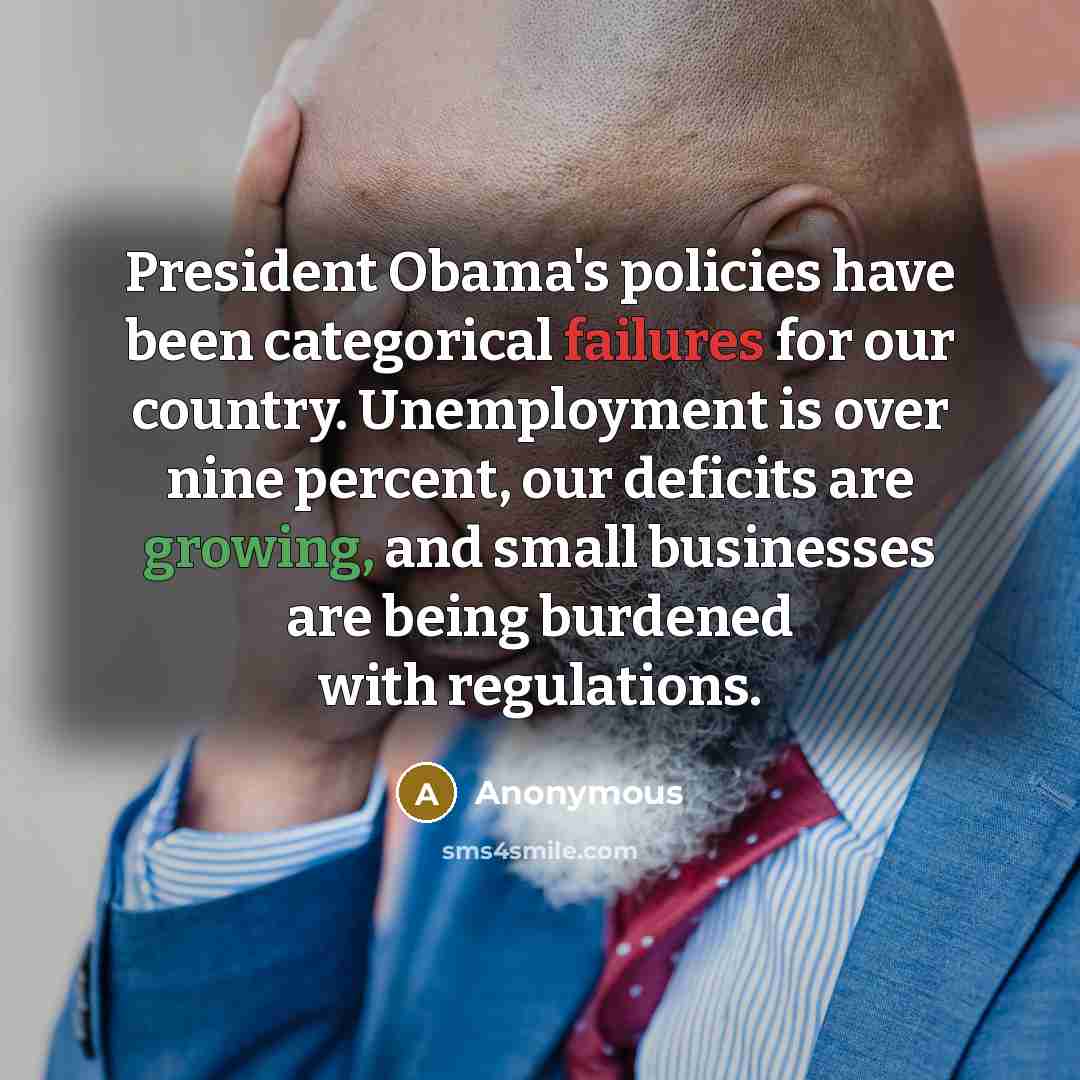 “President Obama's policies have been categorical failures for our country. Unemployment is over nine percent, our deficits are growing, and small businesses are being burdened with regulations.” quote by Anonymous