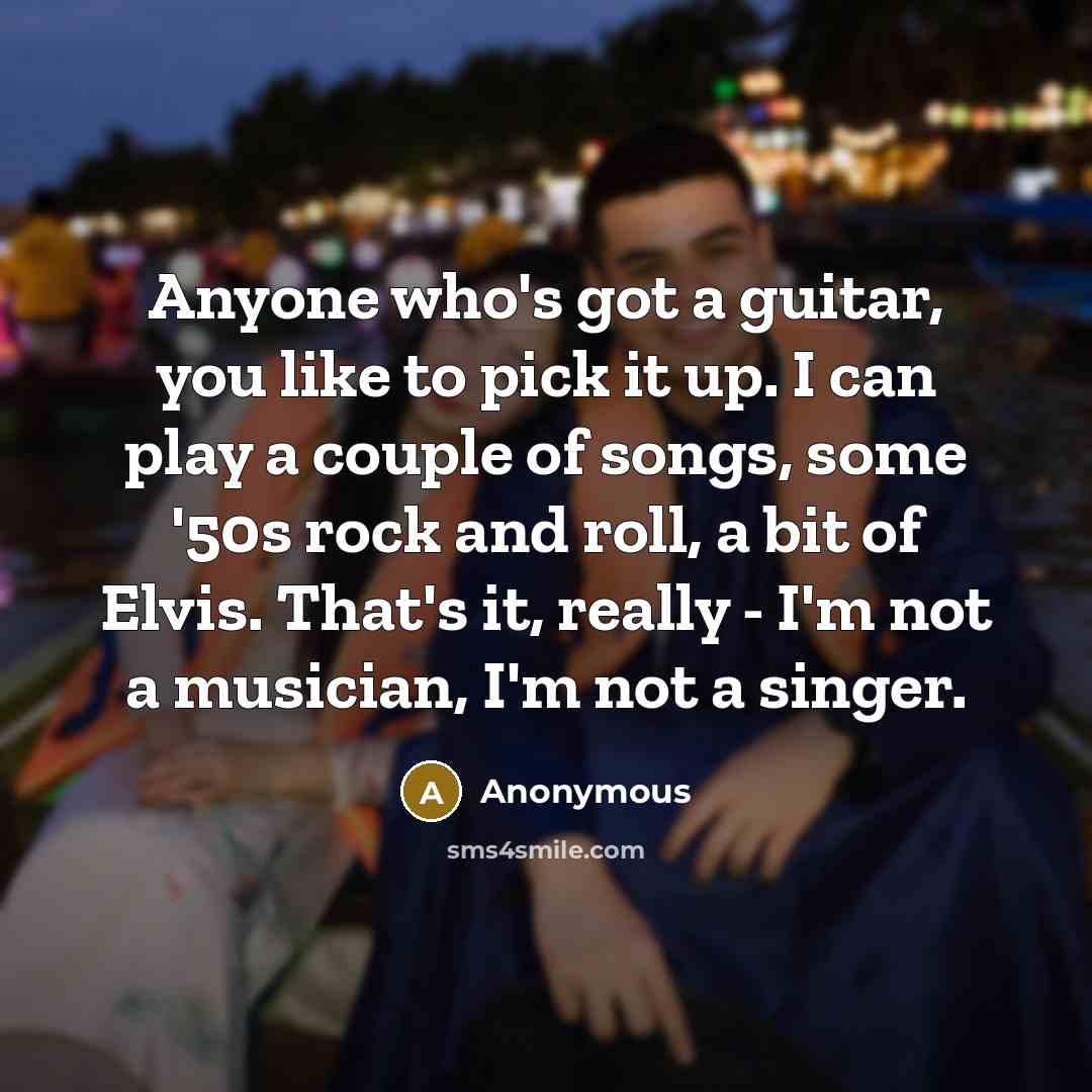 “Anyone who's got a guitar, you like to pick it up. I can play a couple of songs, some '50s rock and roll, a bit of Elvis. That's it, really - I'm not a musician, I'm not a singer.” quote by Anonymous