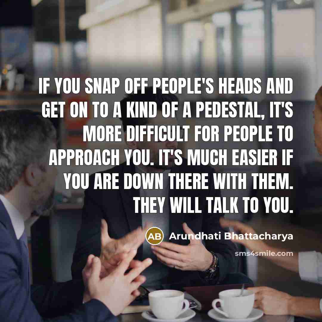 “If you snap off people's heads and get on to a kind of a pedestal, it's more difficult for people to approach you. It's much easier if you are down there with them. They will talk to you.” quote by Arundhati Bhattacharya