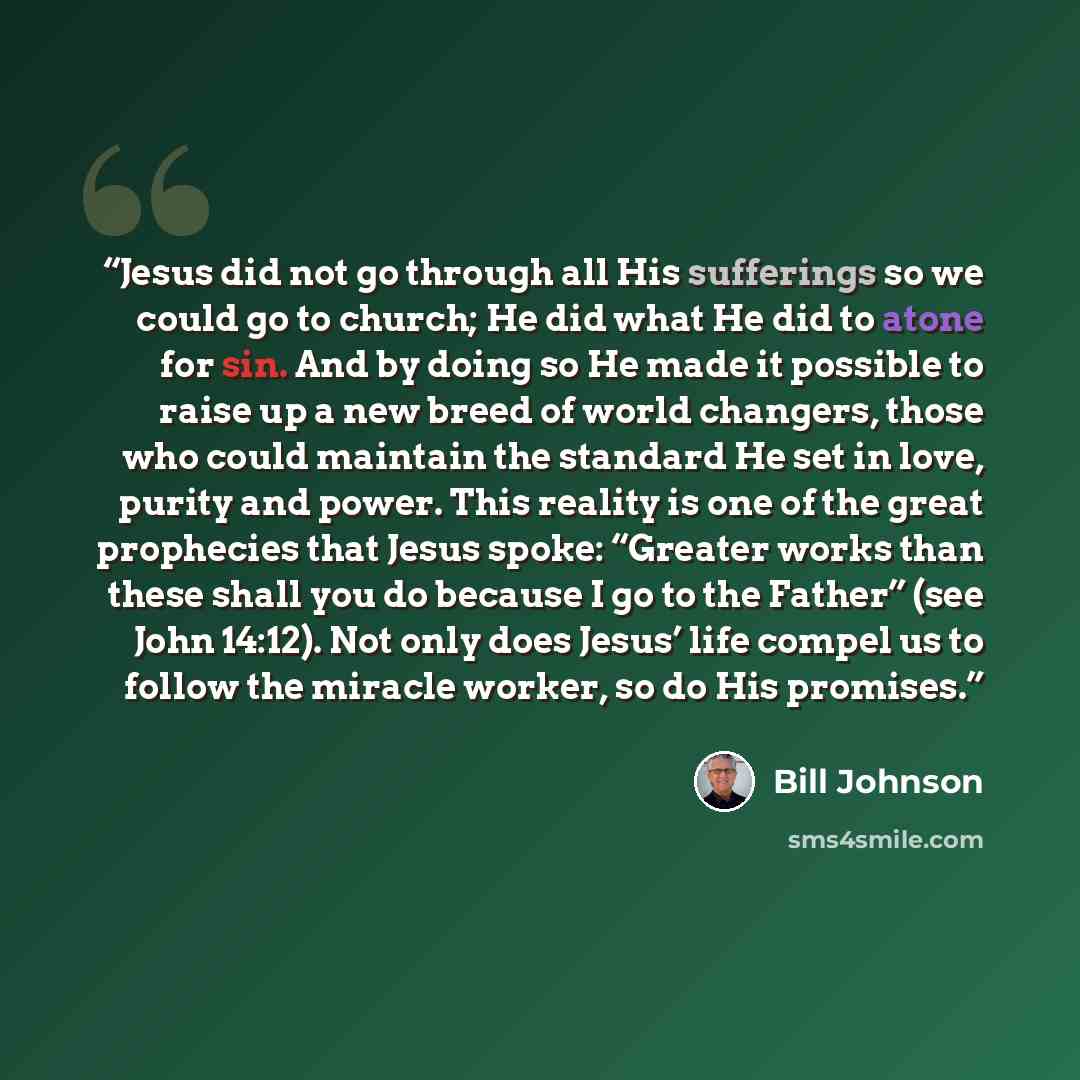 “Jesus did not go through all His sufferings so we could go to church; He did what He did to atone for sin. And by doing so He made it possible to raise up a new breed of world changers, those who could maintain the standard He set in love, purity and power. This reality is one of the great…” quote by Bill Johnson