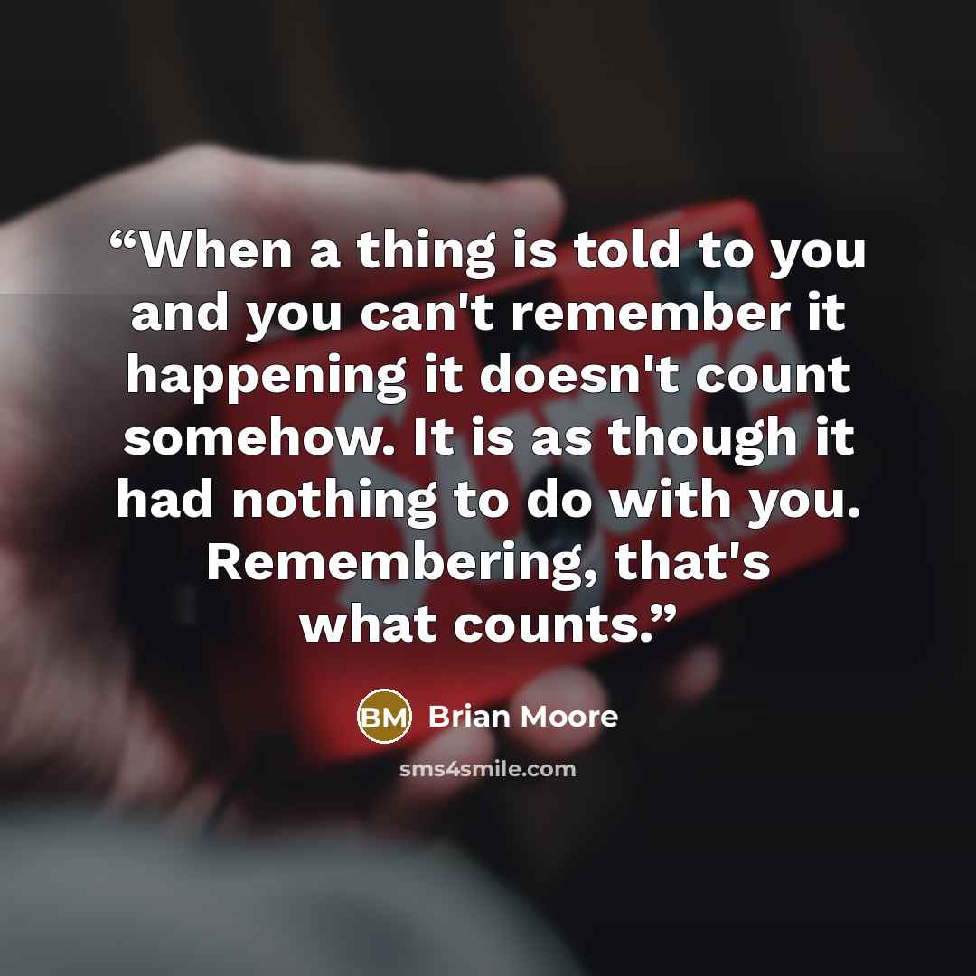 “When a thing is told to you and you can't remember it happening it doesn't count somehow. It is as though it had nothing to do with you. Remembering, that's what counts.” quote by Brian Moore