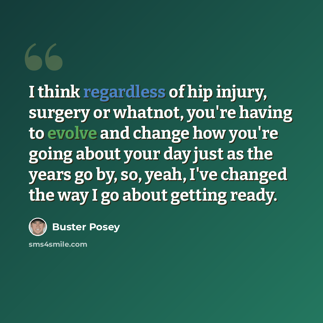 “I think regardless of hip injury, surgery or whatnot, you're having to evolve and change how you're going about your day just as the years go by, so, yeah, I've changed the way I go about getting ready.” quote by Buster Posey