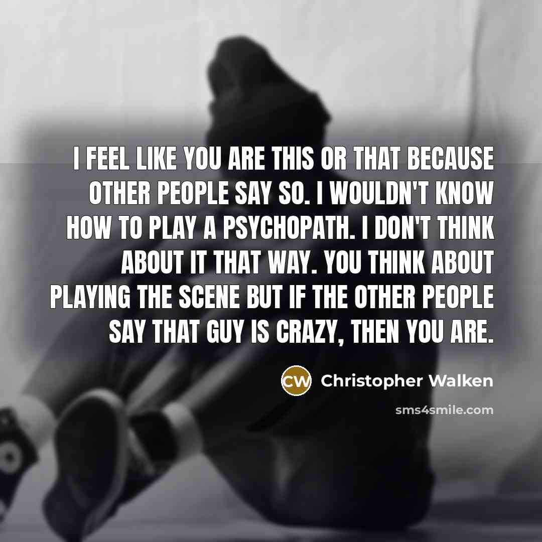 “I feel like you are this or that because other people say so. I wouldn't know how to play a psychopath. I don't think about it that way. You think about playing the scene but if the other people say that guy is crazy, then you are.” quote by Christopher Walken