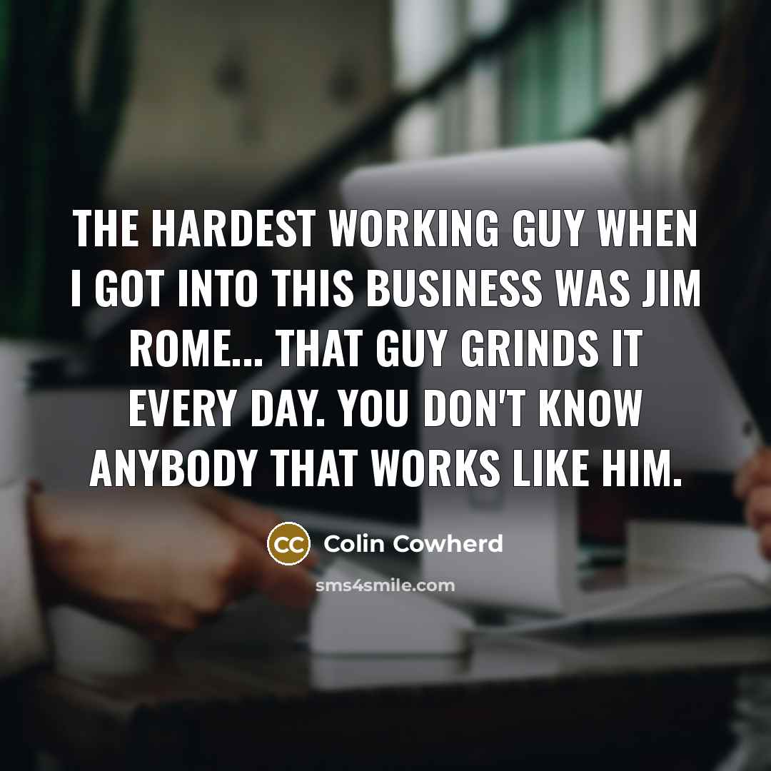 “The hardest working guy when I got into this business was Jim Rome... That guy grinds it every day. You don't know anybody that works like him.” quote by Colin Cowherd