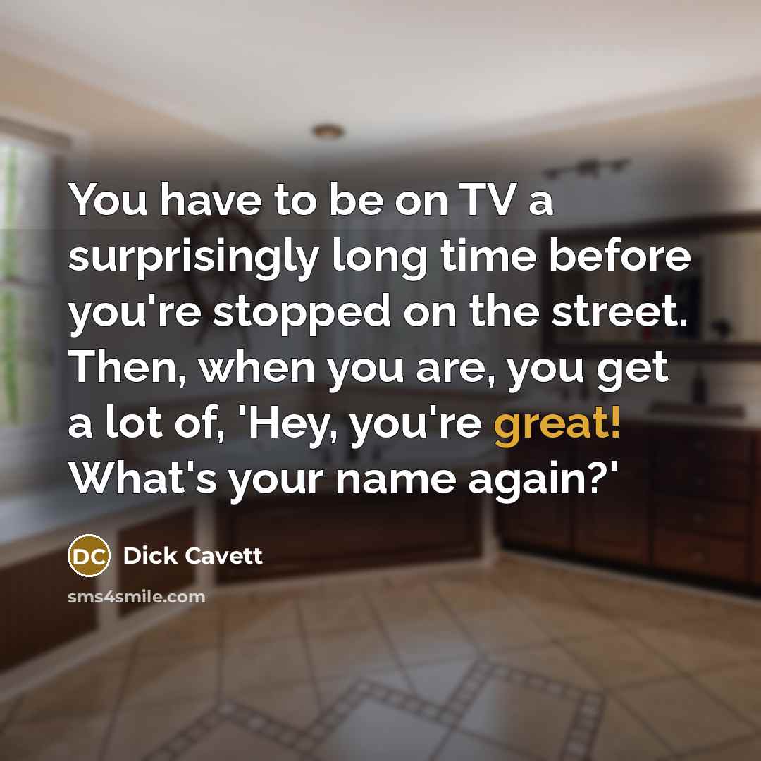 “You have to be on TV a surprisingly long time before you're stopped on the street. Then, when you are, you get a lot of, 'Hey, you're great! What's your name again?'” quote by Dick Cavett