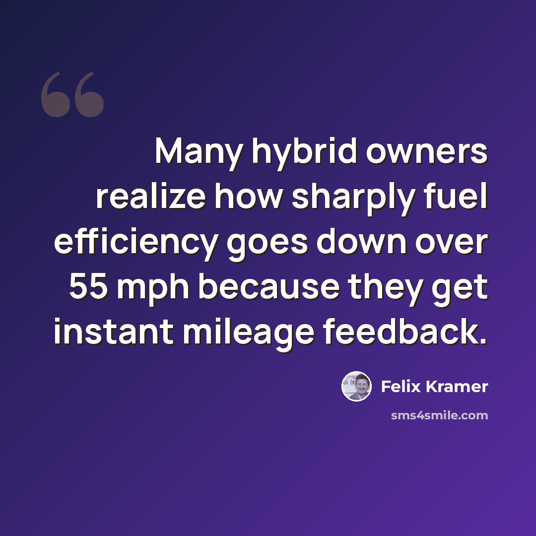 “Many hybrid owners realize how sharply fuel efficiency goes down over 55 mph because they get instant mileage feedback.” quote by Felix Kramer