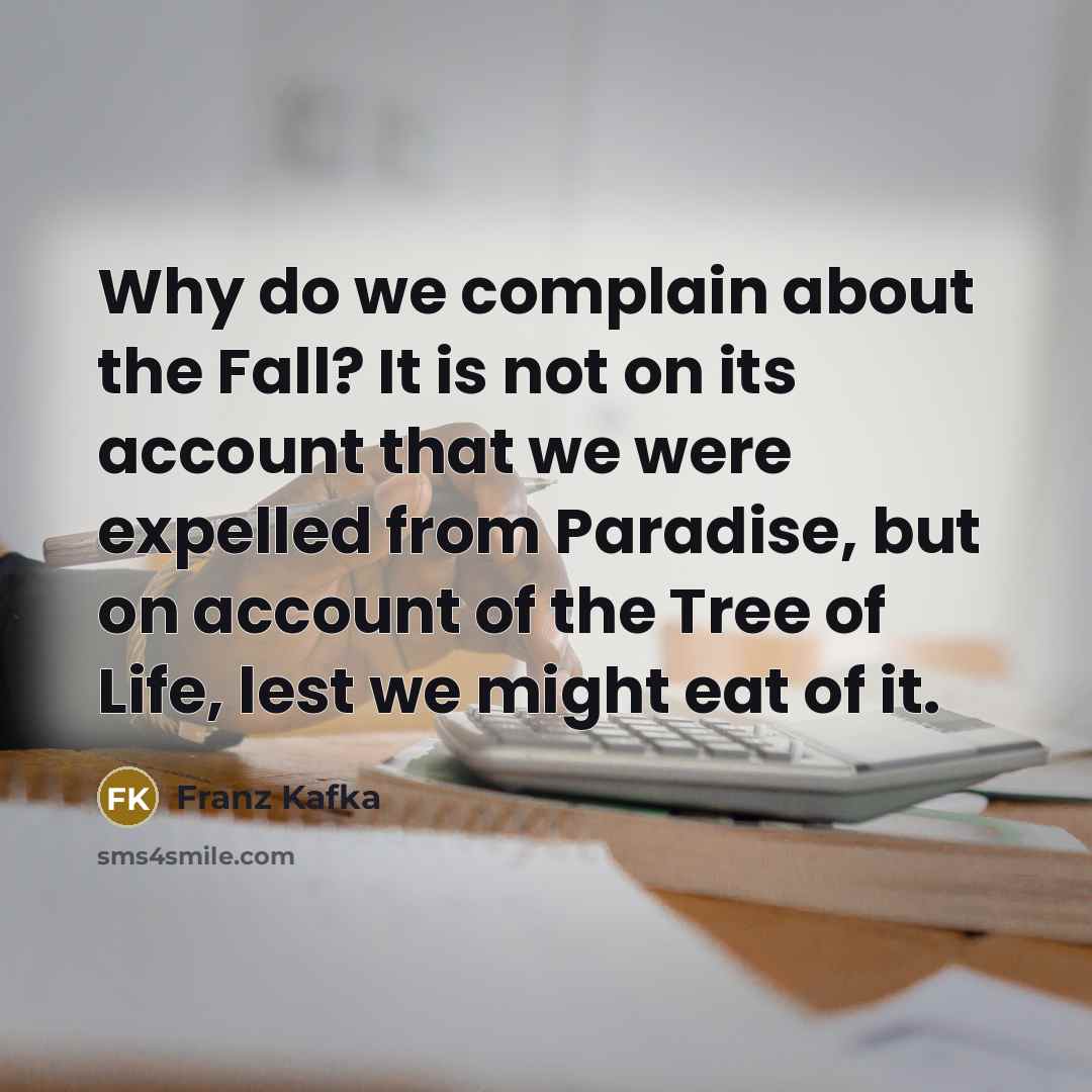 “Why do we complain about the Fall? It is not on its account that we were expelled from Paradise, but on account of the Tree of Life, lest we might eat of it.” quote by Franz Kafka