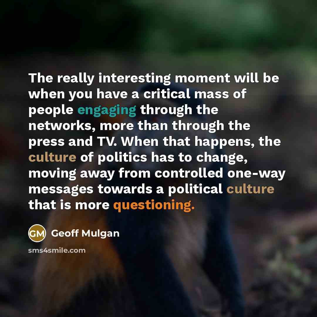“The really interesting moment will be when you have a critical mass of people engaging through the networks, more than through the press and TV. When that happens, the culture of politics has to change, moving away from controlled one-way messages towards a political culture that is more…” quote by Geoff Mulgan