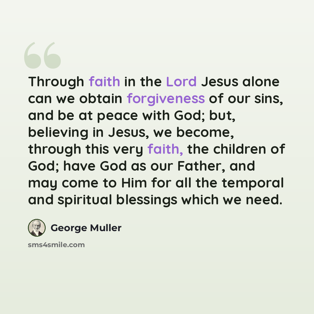 “Through faith in the Lord Jesus alone can we obtain forgiveness of our sins, and be at peace with God; but, believing in Jesus, we become, through this very faith, the children of God; have God as our Father, and may come to Him for all the temporal and spiritual blessings which we need.” quote by George Muller