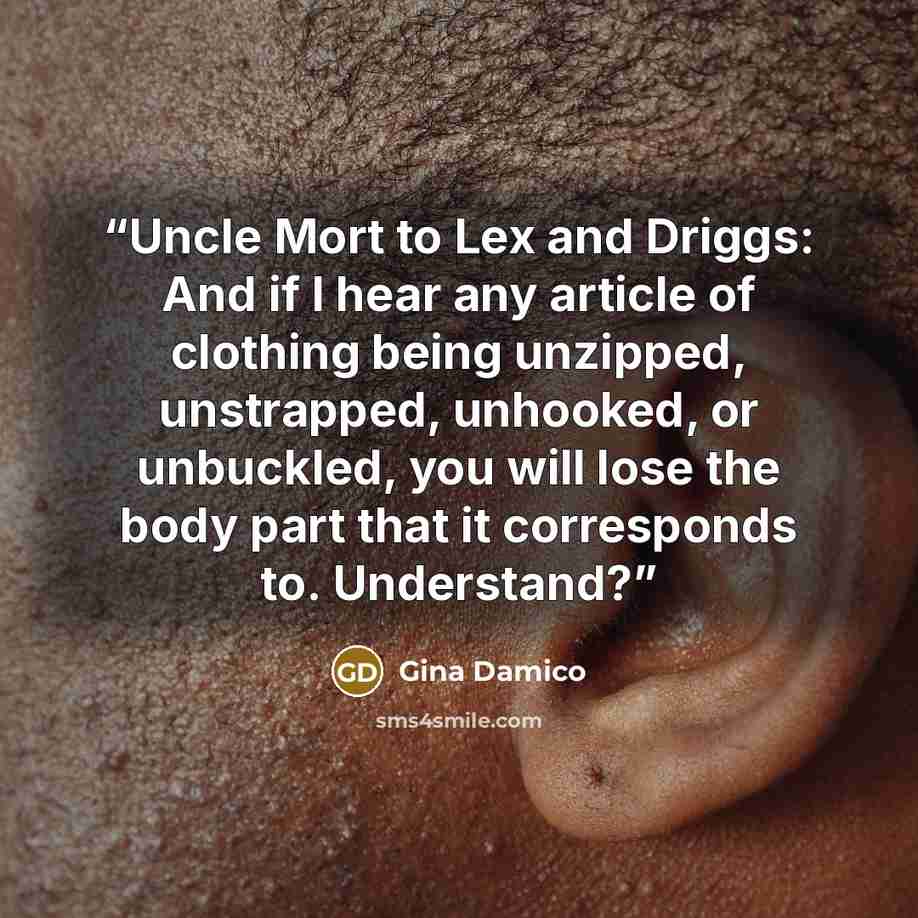 “Uncle Mort to Lex and Driggs: And if I hear any article of clothing being unzipped, unstrapped, unhooked, or unbuckled, you will lose the body part that it corresponds to. Understand?” quote by Gina Damico
