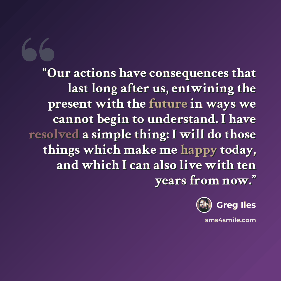 “Our actions have consequences that last long after us, entwining the present with the future in ways we cannot begin to understand. I have resolved a simple thing: I will do those things which make me happy today, and which I can also live with ten years from now.” quote by Greg Iles