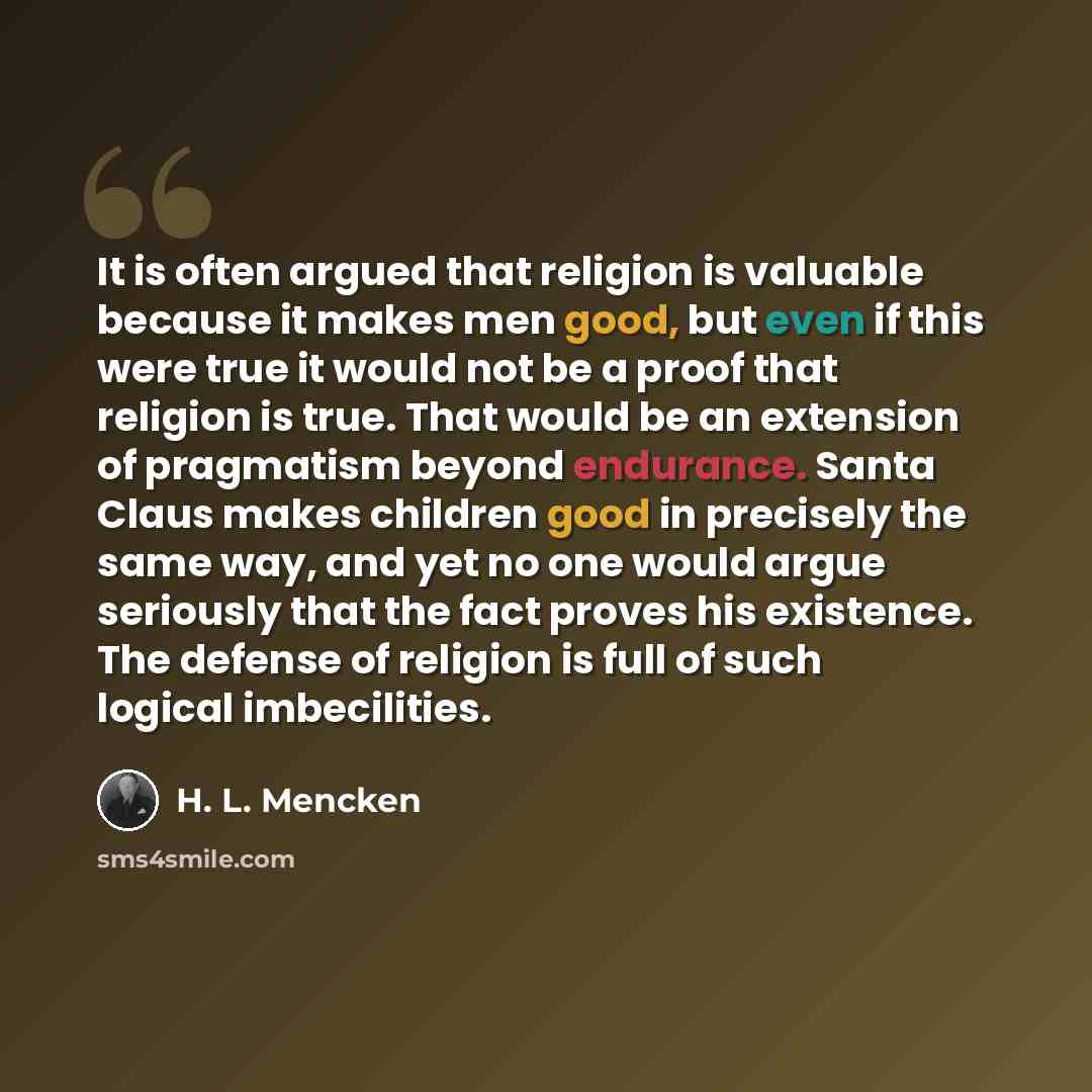 “It is often argued that religion is valuable because it makes men good, but even if this were true it would not be a proof that religion is true. That would be an extension of pragmatism beyond endurance. Santa Claus makes children good in precisely the same way, and yet no one would argue…” quote by H. L. Mencken