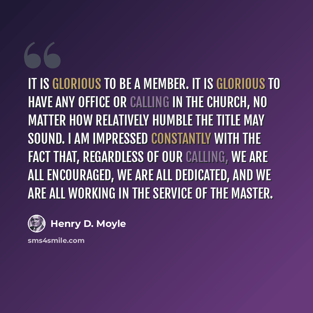 “It is glorious to be a member. It is glorious to have any office or calling in the Church, no matter how relatively humble the title may sound. I am impressed constantly with the fact that, regardless of our calling, we are all encouraged, we are all dedicated, and we are all working in the…” quote by Henry D. Moyle