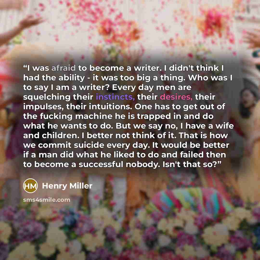 “I was afraid to become a writer. I didn't think I had the ability - it was too big a thing. Who was I to say I am a writer? Every day men are squelching their instincts, their desires, their impulses, their intuitions. One has to get out of the fucking machine he is trapped in and do what he wants…” quote by Henry Miller