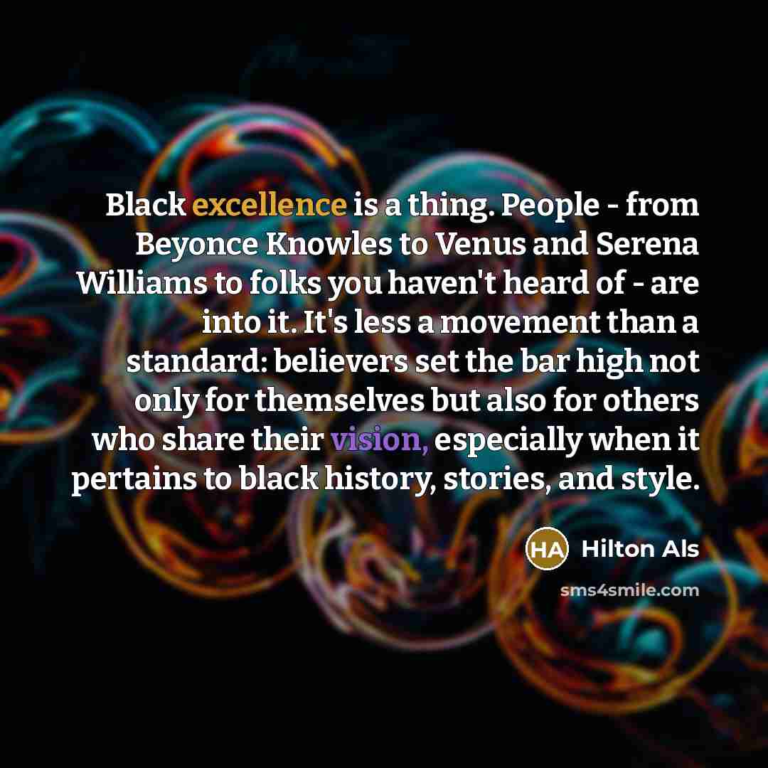 “Black excellence is a thing. People - from Beyonce Knowles to Venus and Serena Williams to folks you haven't heard of - are into it. It's less a movement than a standard: believers set the bar high not only for themselves but also for others who share their vision, especially when it pertains to…” quote by Hilton Als