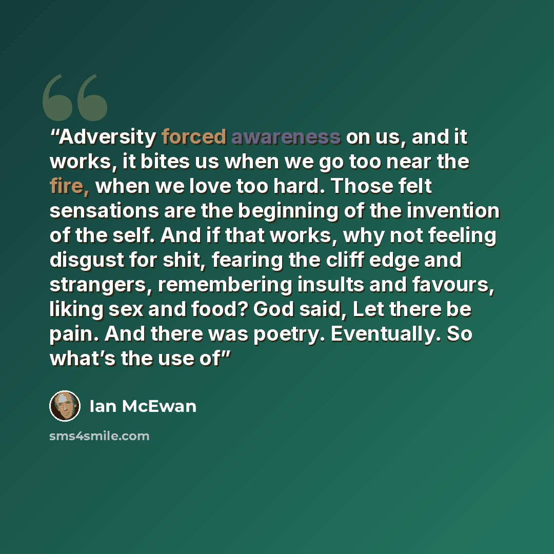“Adversity forced awareness on us, and it works, it bites us when we go too near the fire, when we love too hard. Those felt sensations are the beginning of the invention of the self. And if that works, why not feeling disgust for shit, fearing the cliff edge and strangers, remembering insults and…” quote by Ian McEwan