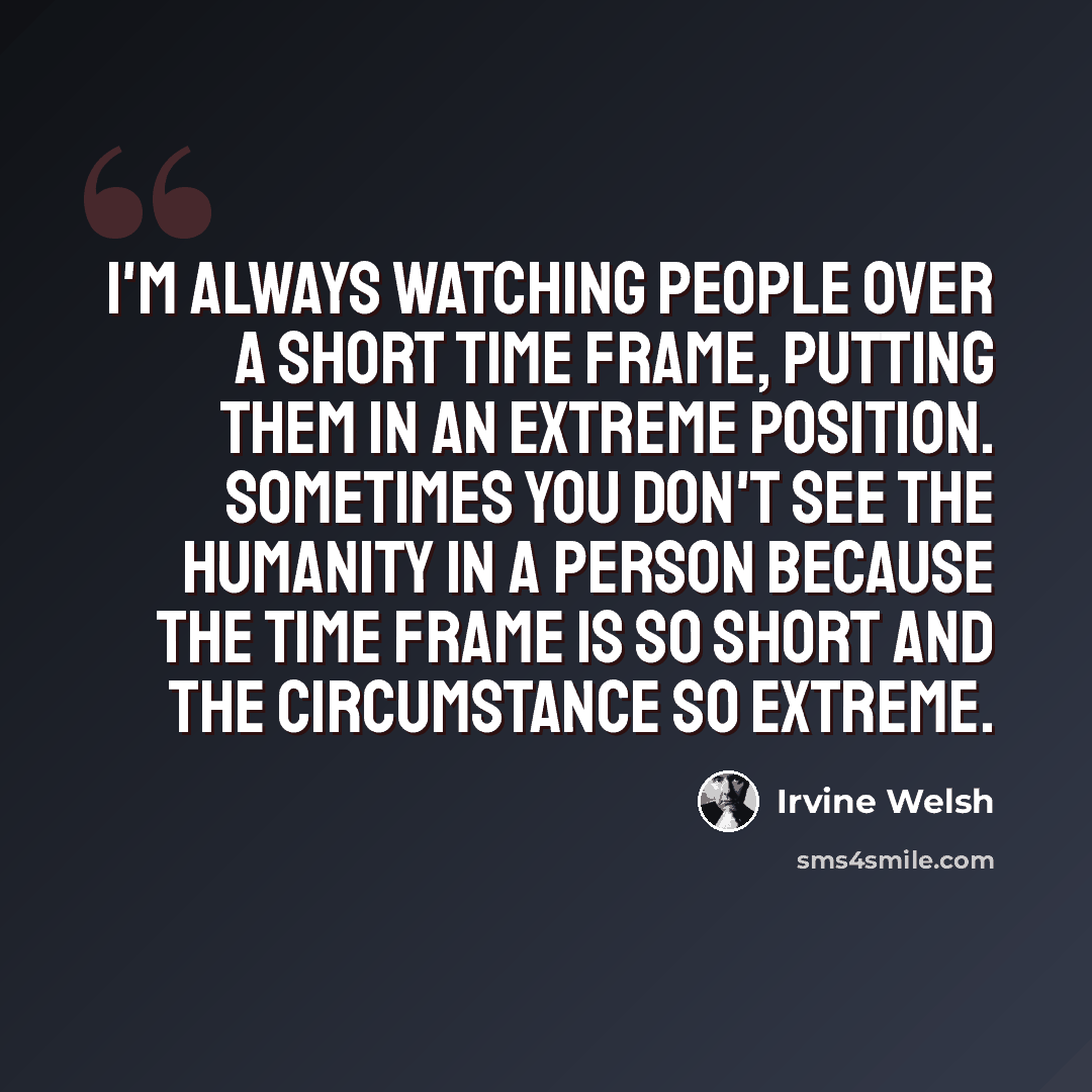 “I'm always watching people over a short time frame, putting them in an extreme position. Sometimes you don't see the humanity in a person because the time frame is so short and the circumstance so extreme.” quote by Irvine Welsh