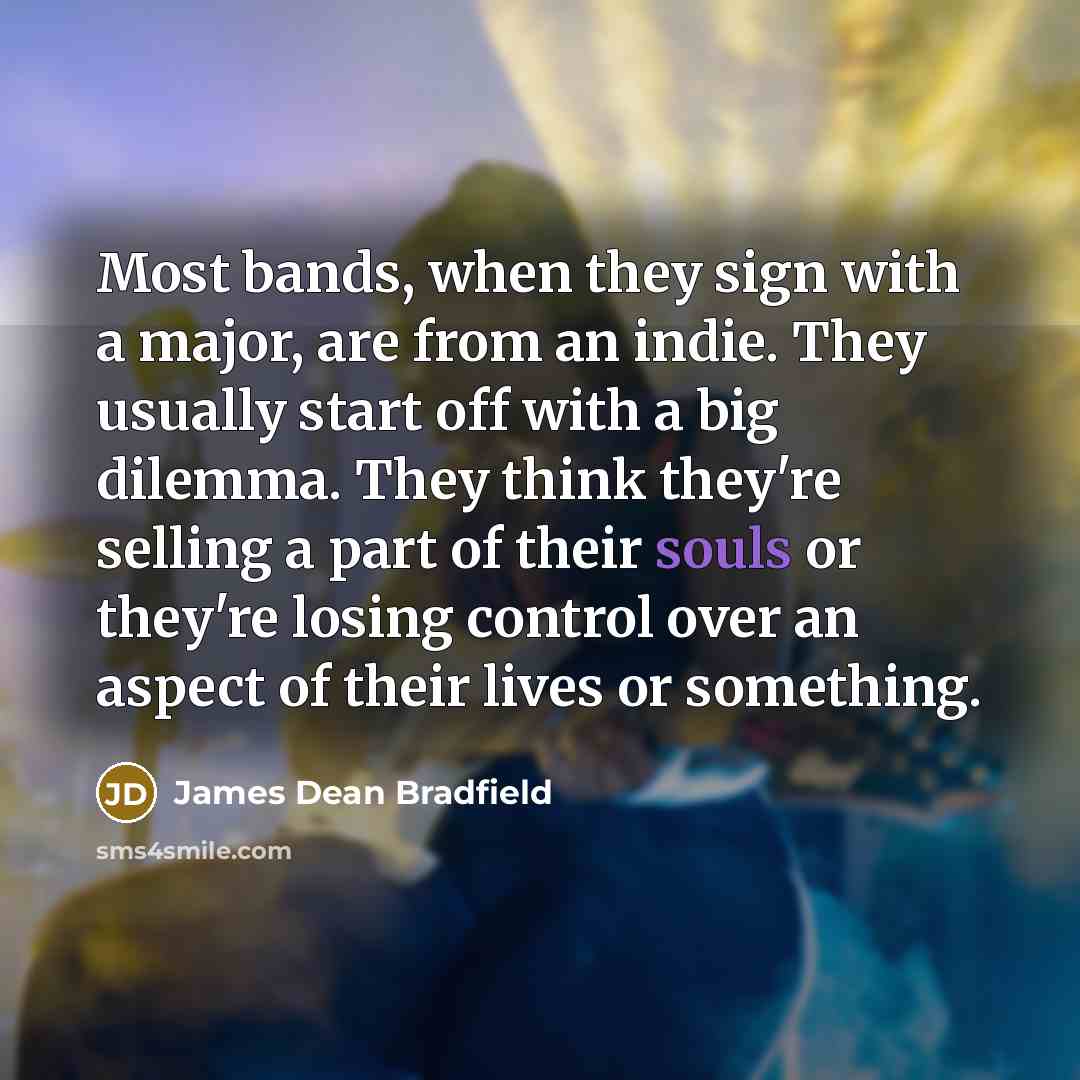 “Most bands, when they sign with a major, are from an indie. They usually start off with a big dilemma. They think they're selling a part of their souls or they're losing control over an aspect of their lives or something.” quote by James Dean Bradfield