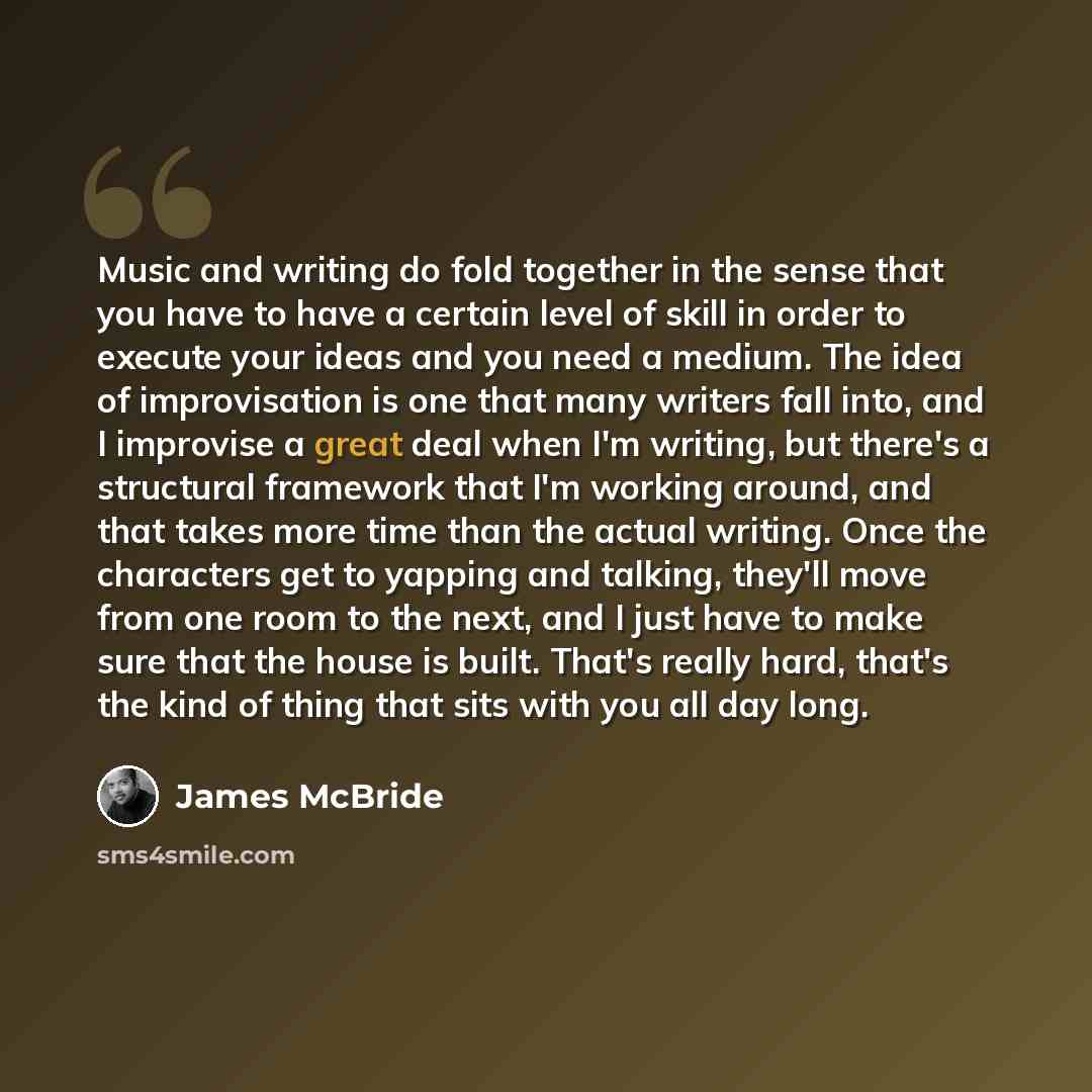 “Music and writing do fold together in the sense that you have to have a certain level of skill in order to execute your ideas and you need a medium. The idea of improvisation is one that many writers fall into, and I improvise a great deal when I'm writing, but there's a structural framework that…” quote by James McBride