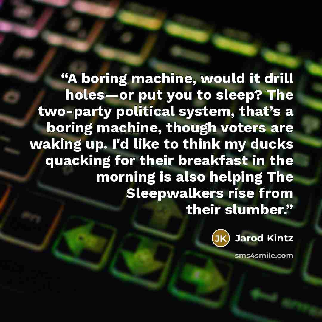 “A boring machine, would it drill holes—or put you to sleep? The two-party political system, that’s a boring machine, though voters are waking up. I'd like to think my ducks quacking for their breakfast in the morning is also helping The Sleepwalkers rise from their slumber.” quote by Jarod Kintz