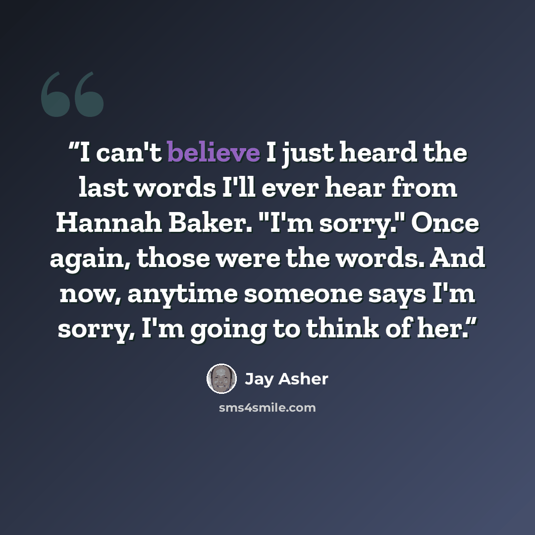 “I can't believe I just heard the last words I'll ever hear from Hannah Baker. "I'm sorry." Once again, those were the words. And now, anytime someone says I'm sorry, I'm going to think of her.” quote by Jay Asher