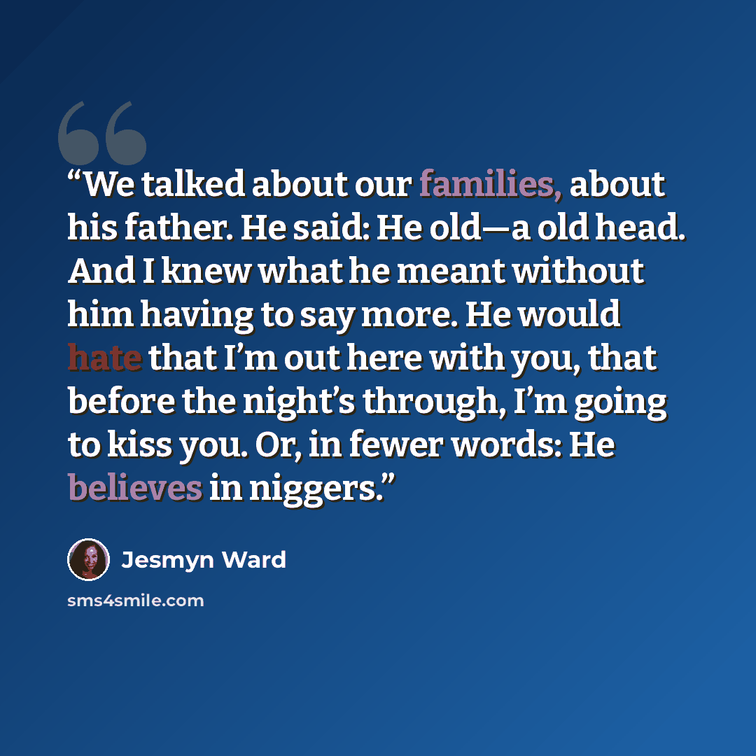 “We talked about our families, about his father. He said: He old—a old head. And I knew what he meant without him having to say more. He would hate that I’m out here with you, that before the night’s through, I’m going to kiss you. Or, in fewer words: He believes in niggers.” quote by Jesmyn Ward