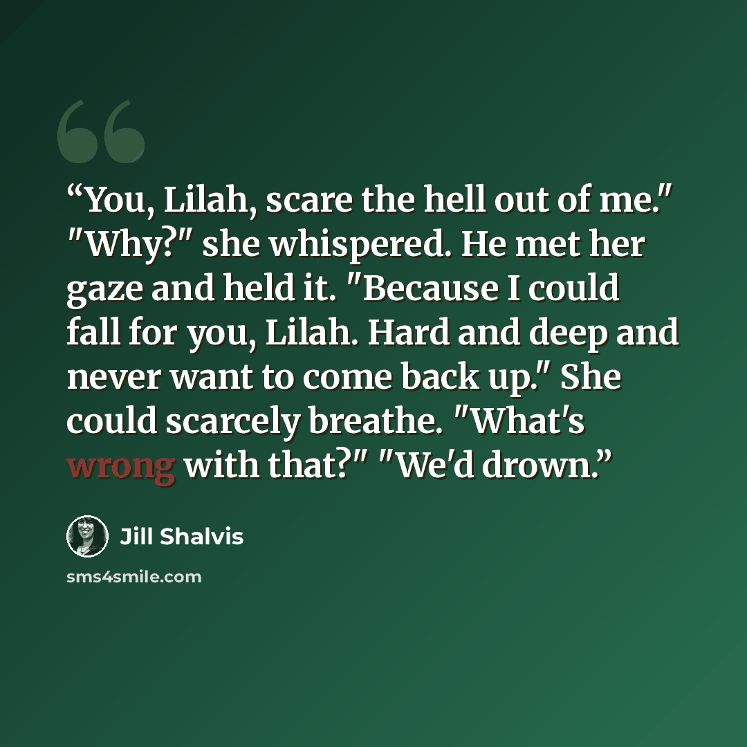 “You, Lilah, scare the hell out of me." "Why?" she whispered. He met her gaze and held it. "Because I could fall for you, Lilah. Hard and deep and never want to come back up." She could scarcely breathe. "What's wrong with that?" "We'd drown.” quote by Jill Shalvis