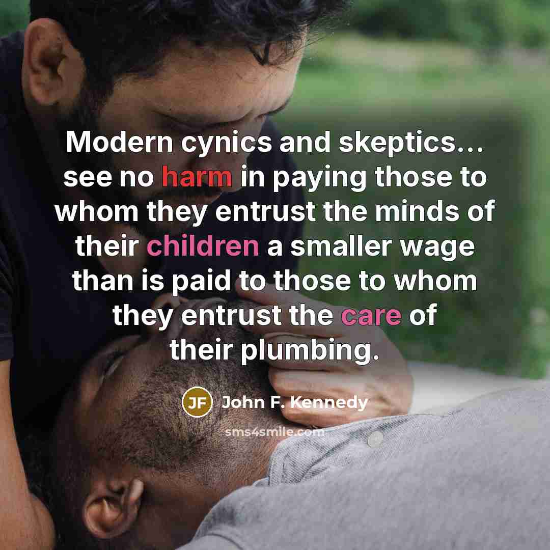 “Modern cynics and skeptics... see no harm in paying those to whom they entrust the minds of their children a smaller wage than is paid to those to whom they entrust the care of their plumbing.” quote by John F. Kennedy