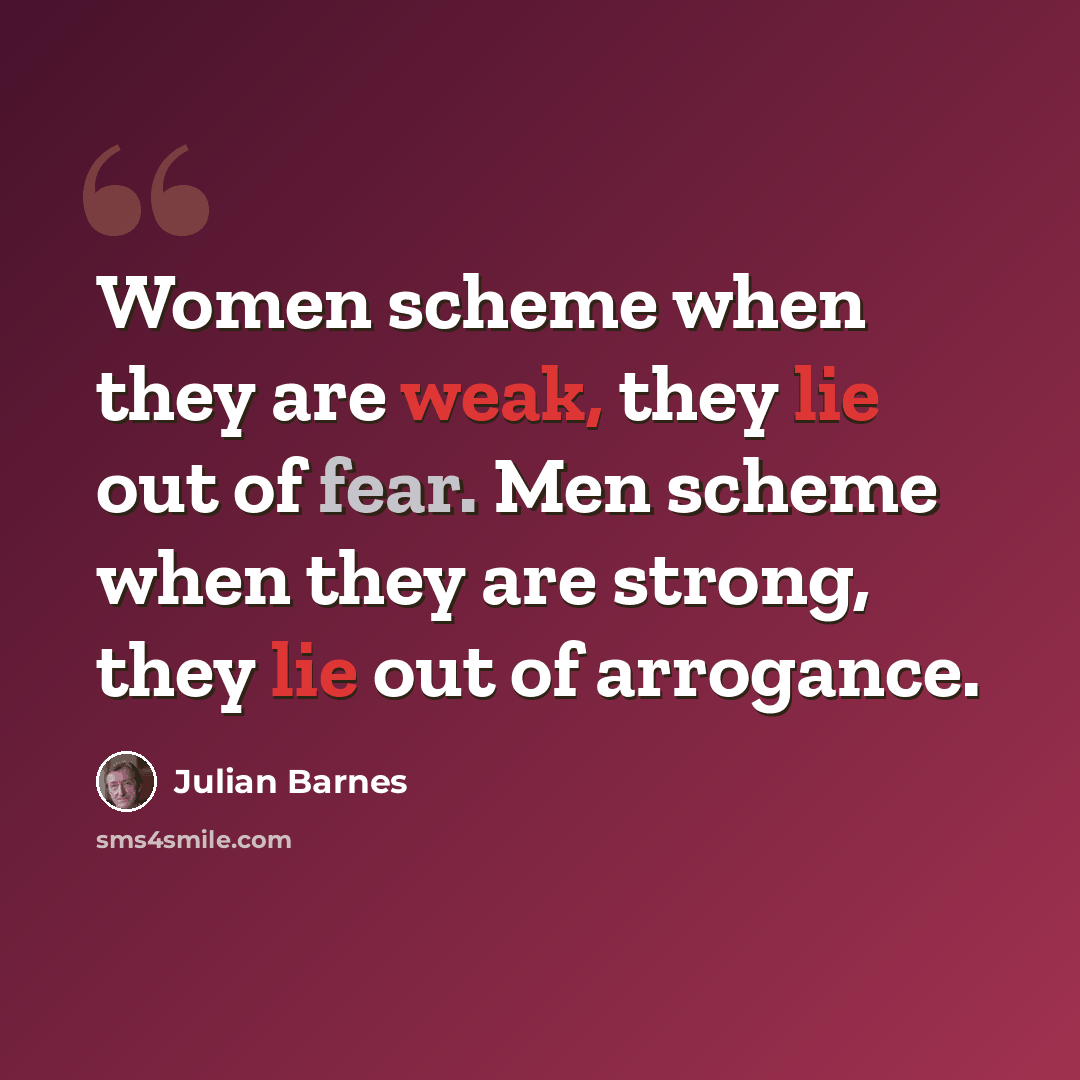 “Women scheme when they are weak, they lie out of fear. Men scheme when they are strong, they lie out of arrogance.” quote by Julian Barnes