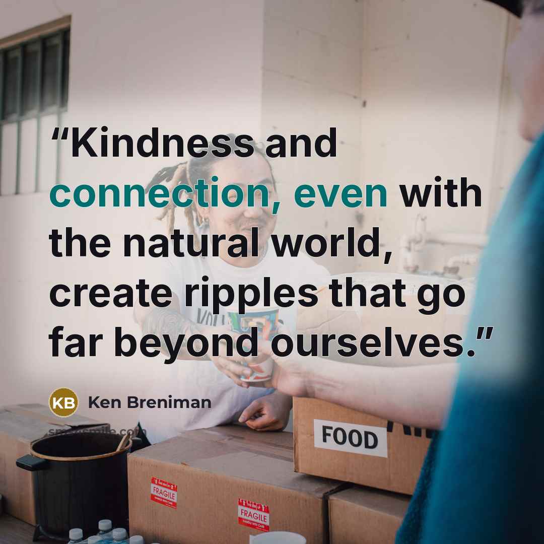 “Kindness and connection, even with the natural world, create ripples that go far beyond ourselves.” quote by Ken Breniman