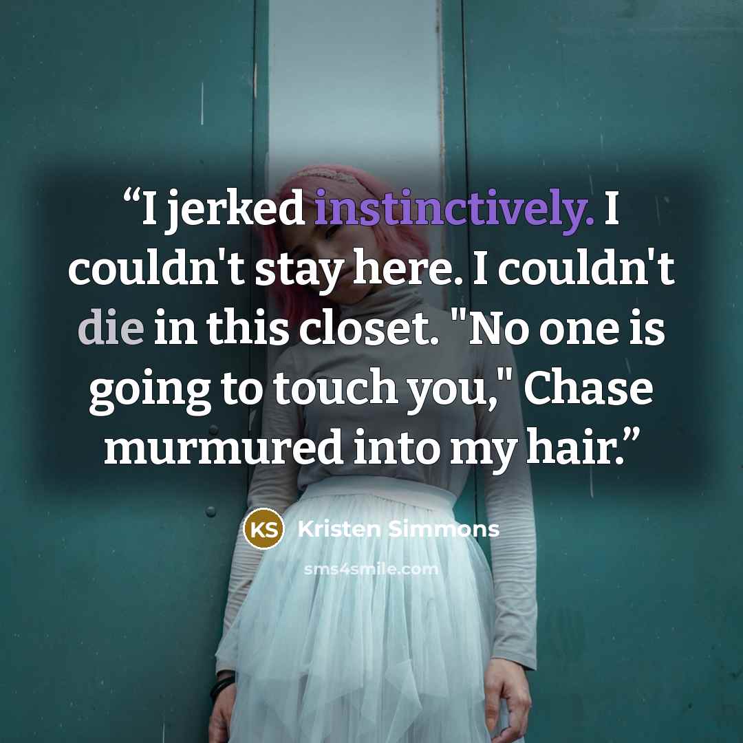 “I jerked instinctively. I couldn't stay here. I couldn't die in this closet. "No one is going to touch you," Chase murmured into my hair.” quote by Kristen Simmons