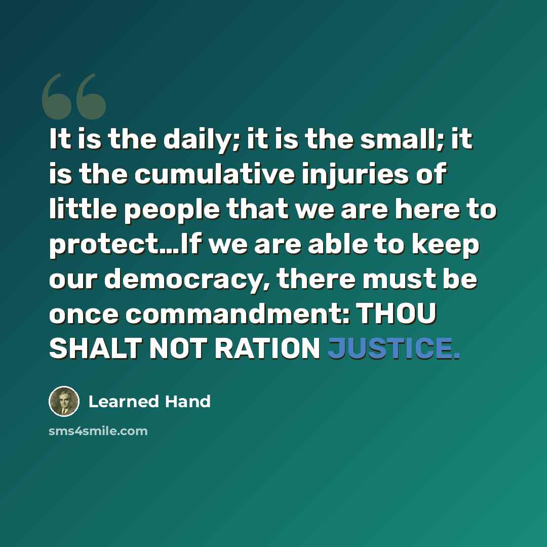 “It is the daily; it is the small; it is the cumulative injuries of little people that we are here to protect…If we are able to keep our democracy, there must be once commandment: THOU SHALT NOT RATION JUSTICE.” quote by Learned Hand