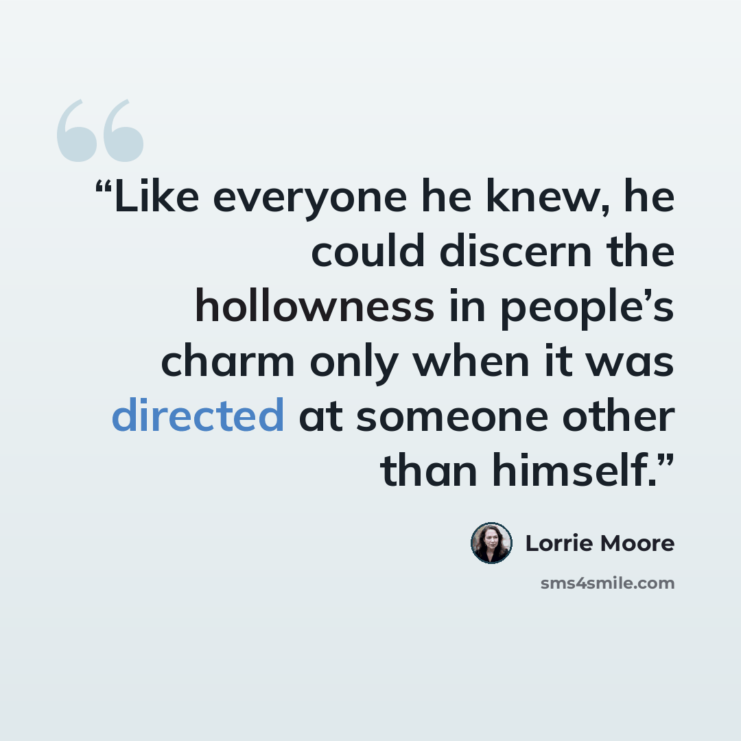 “Like everyone he knew, he could discern the hollowness in people’s charm only when it was directed at someone other than himself.” quote by Lorrie Moore
