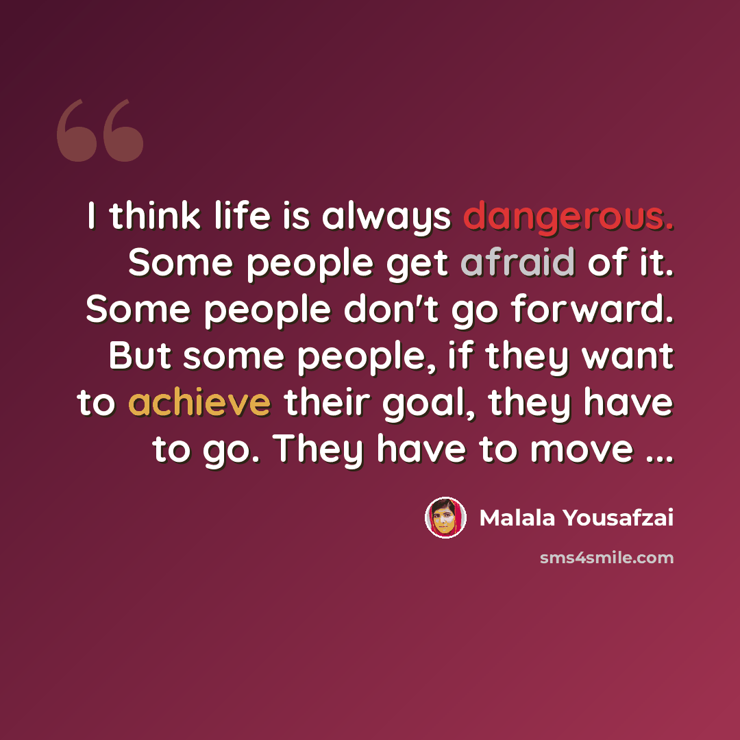 “I think life is always dangerous. Some people get afraid of it. Some people don't go forward. But some people, if they want to achieve their goal, they have to go. They have to move ...” quote by Malala Yousafzai