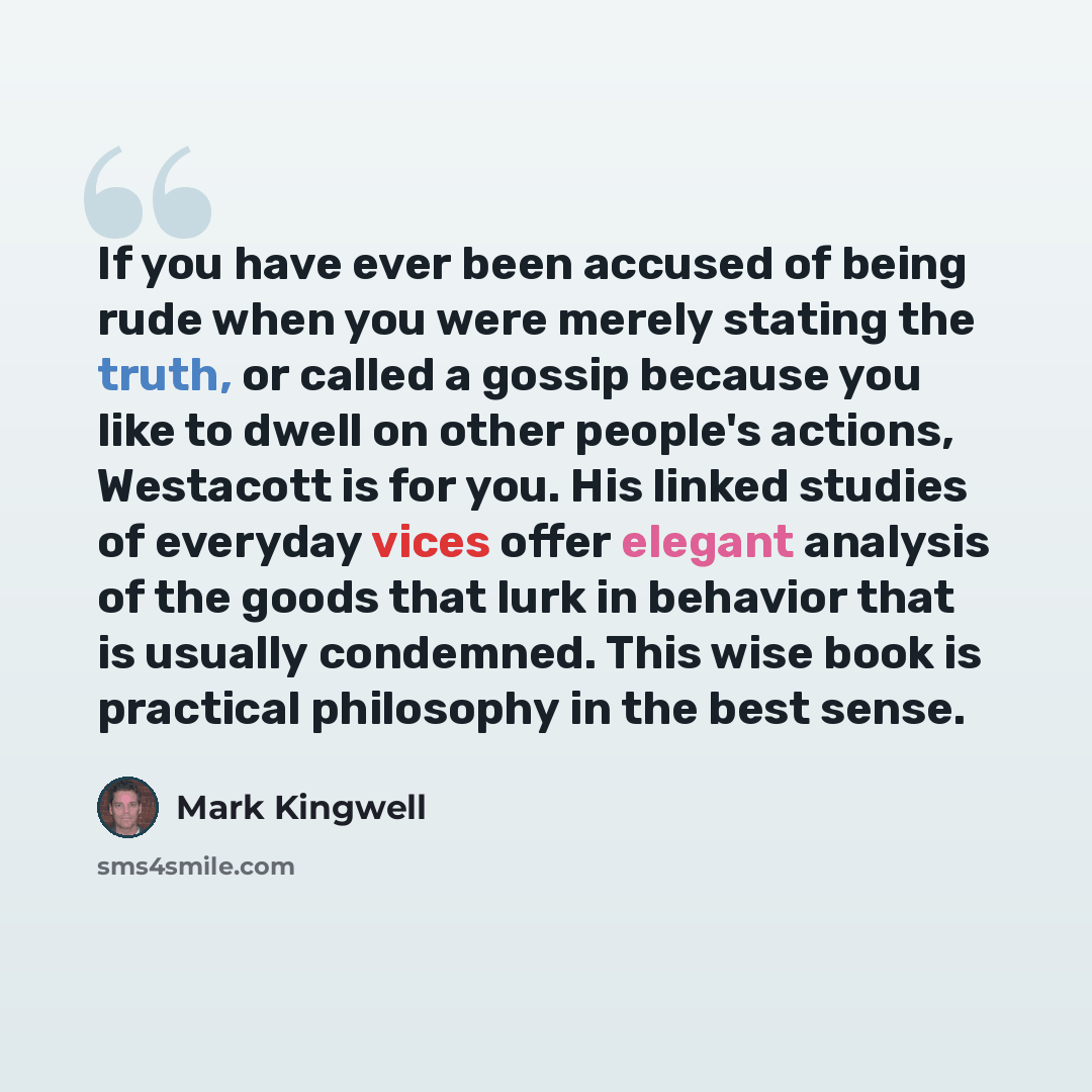 “If you have ever been accused of being rude when you were merely stating the truth, or called a gossip because you like to dwell on other people's actions, Westacott is for you. His linked studies of everyday vices offer elegant analysis of the goods that lurk in behavior that is usually…” quote by Mark Kingwell