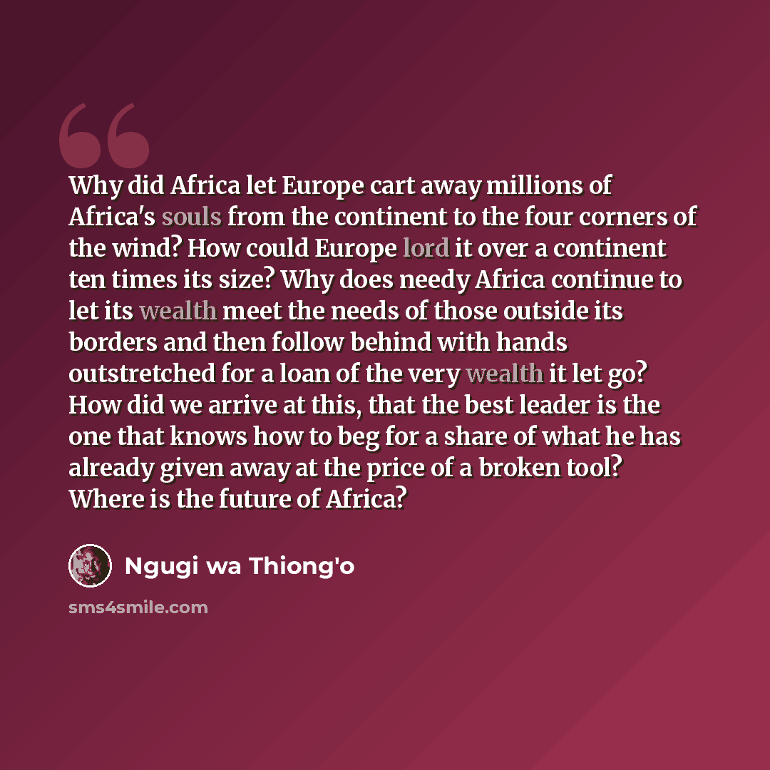 “Why did Africa let Europe cart away millions of Africa's souls from the continent to the four corners of the wind? How could Europe lord it over a continent ten times its size? Why does needy Africa continue to let its wealth meet the needs of those outside its borders and then follow behind with…” quote by Ngugi wa Thiong'o