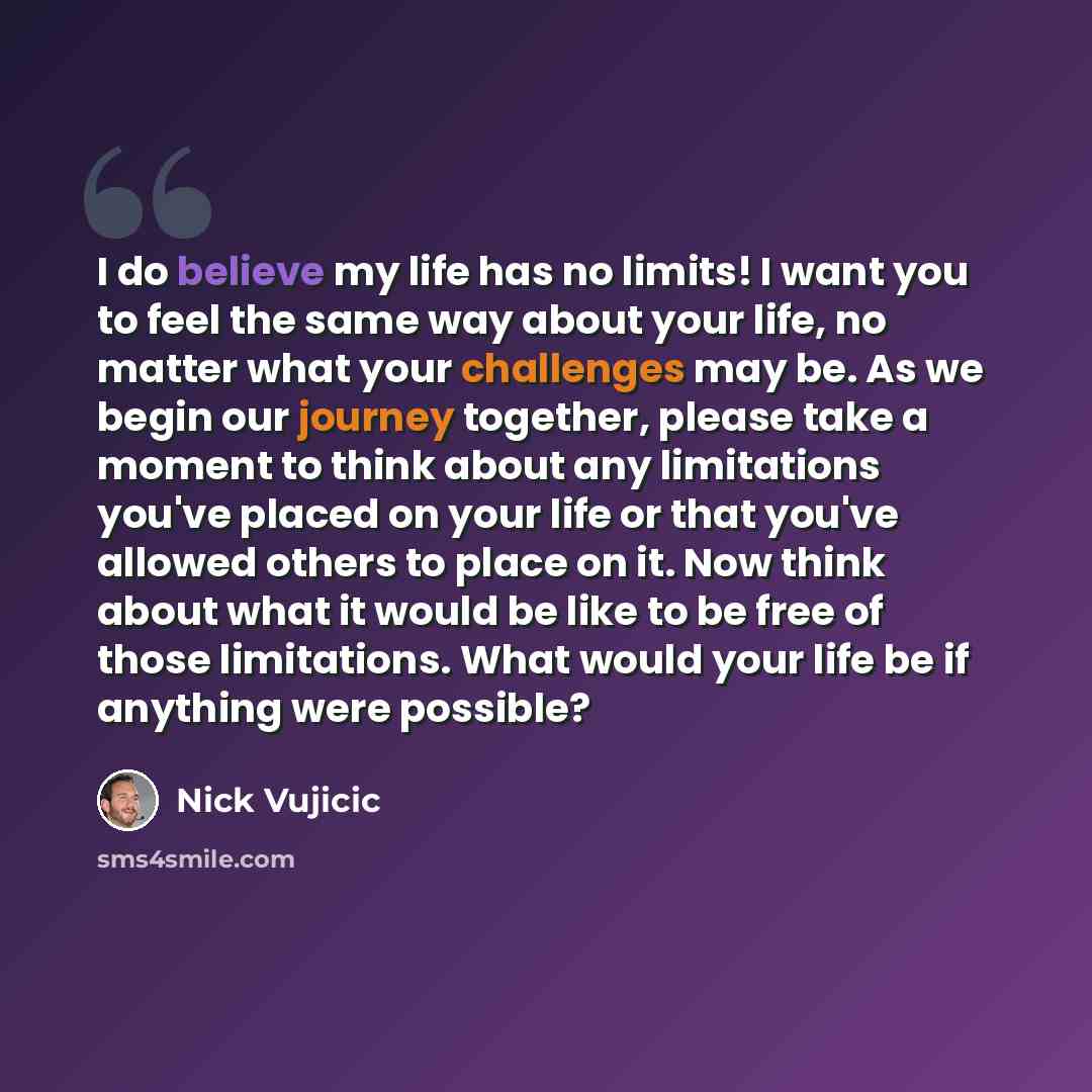 “I do believe my life has no limits! I want you to feel the same way about your life, no matter what your challenges may be. As we begin our journey together, please take a moment to think about any limitations you've placed on your life or that you've allowed others to place on it. Now think about…” quote by Nick Vujicic