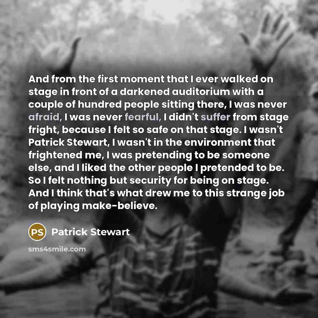 “And from the first moment that I ever walked on stage in front of a darkened auditorium with a couple of hundred people sitting there, I was never afraid, I was never fearful, I didn't suffer from stage fright, because I felt so safe on that stage. I wasn't Patrick Stewart, I wasn't in the…” quote by Patrick Stewart