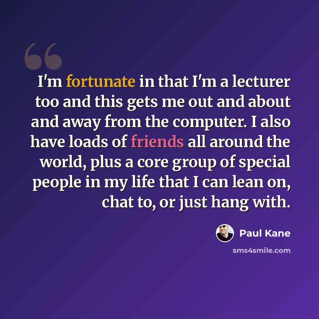 “I'm fortunate in that I'm a lecturer too and this gets me out and about and away from the computer. I also have loads of friends all around the world, plus a core group of special people in my life that I can lean on, chat to, or just hang with.” quote by Paul Kane