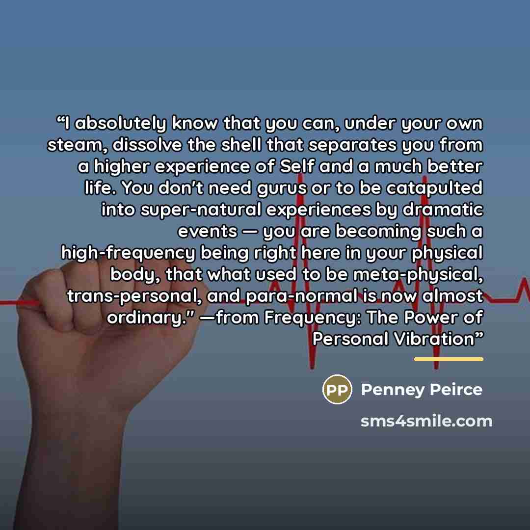 “I absolutely know that you can, under your own steam, dissolve the shell that separates you from a higher experience of Self and a much better life. You don't need gurus or to be catapulted into super-natural experiences by dramatic events — you are becoming such a high-frequency being right here…” quote by Penney Peirce