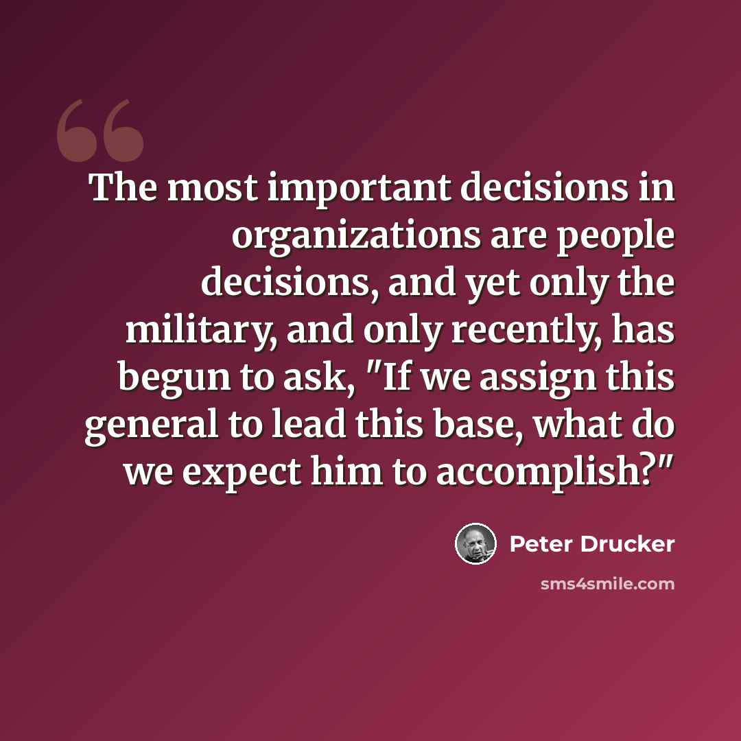 “The most important decisions in organizations are people decisions, and yet only the military, and only recently, has begun to ask, "If we assign this general to lead this base, what do we expect him to accomplish?"” quote by Peter Drucker