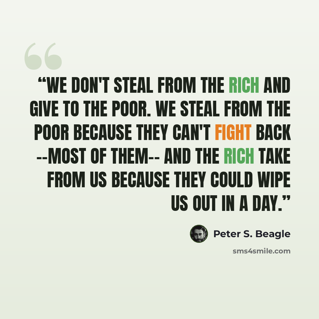 “We don't steal from the rich and give to the poor. We steal from the poor because they can't fight back --most of them-- and the rich take from us because they could wipe us out in a day.” quote by Peter S. Beagle