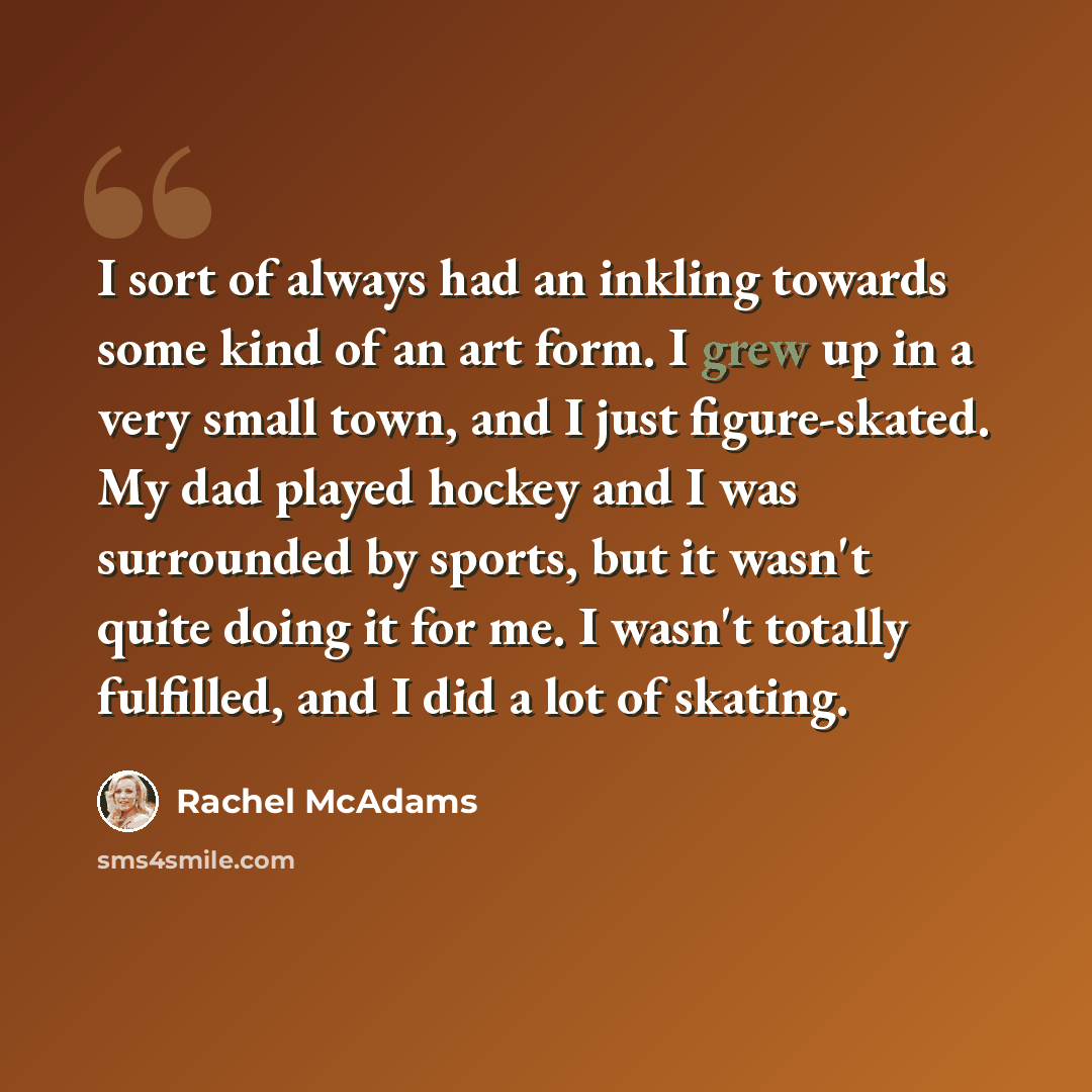 “I sort of always had an inkling towards some kind of an art form. I grew up in a very small town, and I just figure-skated. My dad played hockey and I was surrounded by sports, but it wasn't quite doing it for me. I wasn't totally fulfilled, and I did a lot of skating.” quote by Rachel McAdams