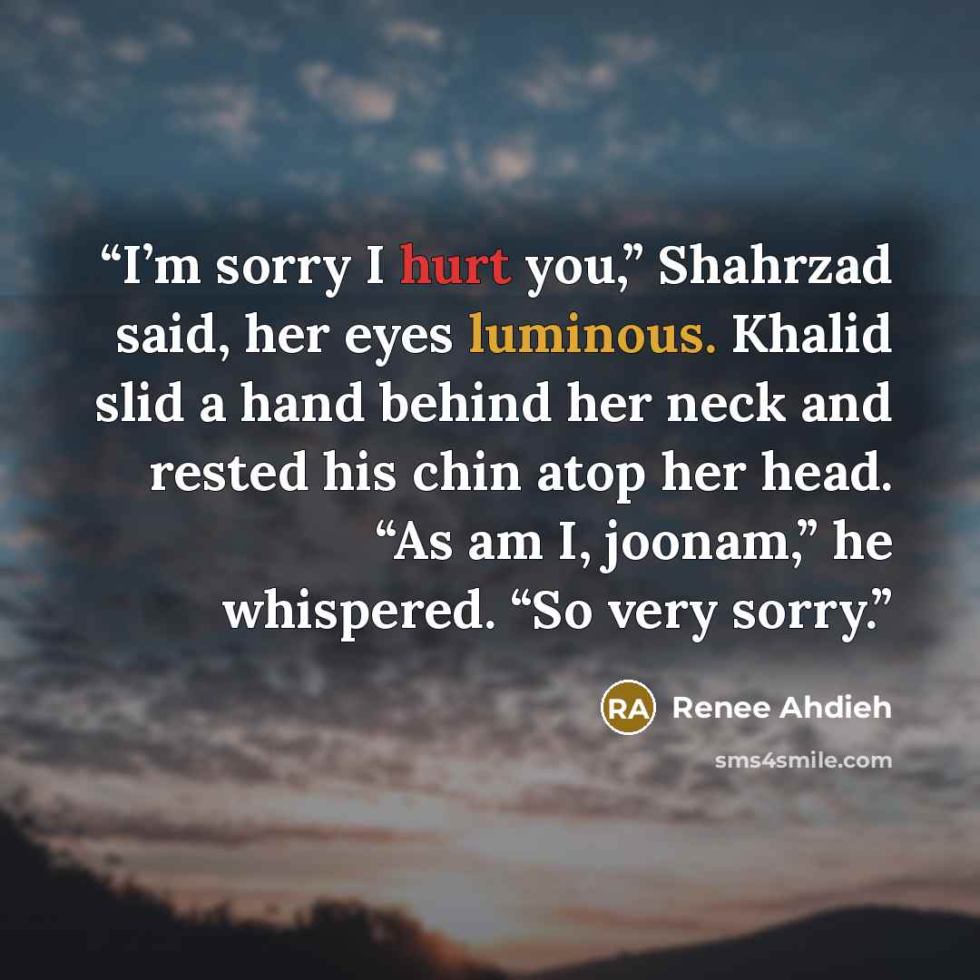 “I’m sorry I hurt you,” Shahrzad said, her eyes luminous. Khalid slid a hand behind her neck and rested his chin atop her head. “As am I, joonam,” he whispered. “So very sorry.” quote by Renée Ahdieh
