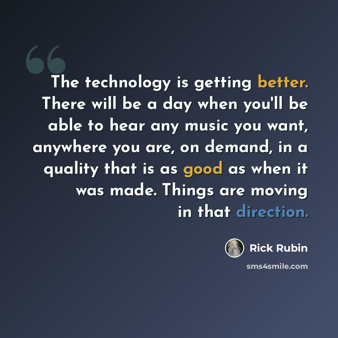 “The technology is getting better. There will be a day when you'll be able to hear any music you want, anywhere you are, on demand, in a quality that is as good as when it was made. Things are moving in that direction.” quote by Rick Rubin