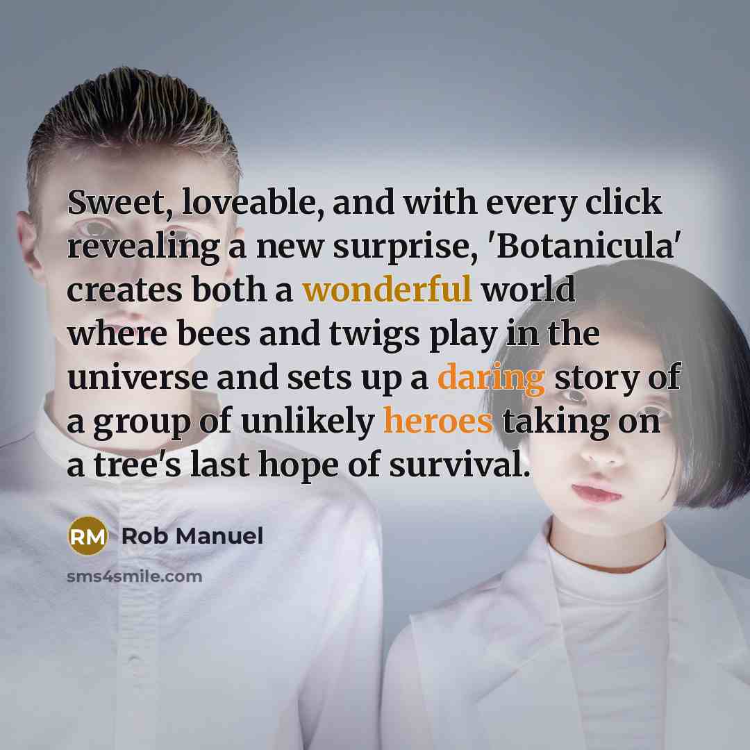 “Sweet, loveable, and with every click revealing a new surprise, 'Botanicula' creates both a wonderful world where bees and twigs play in the universe and sets up a daring story of a group of unlikely heroes taking on a tree's last hope of survival.” quote by Rob Manuel