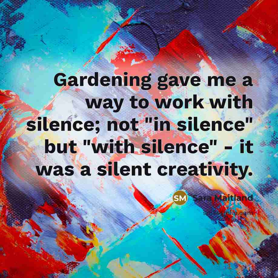 “Gardening gave me a way to work with silence; not "in silence" but "with silence" - it was a silent creativity.” quote by Sara Maitland