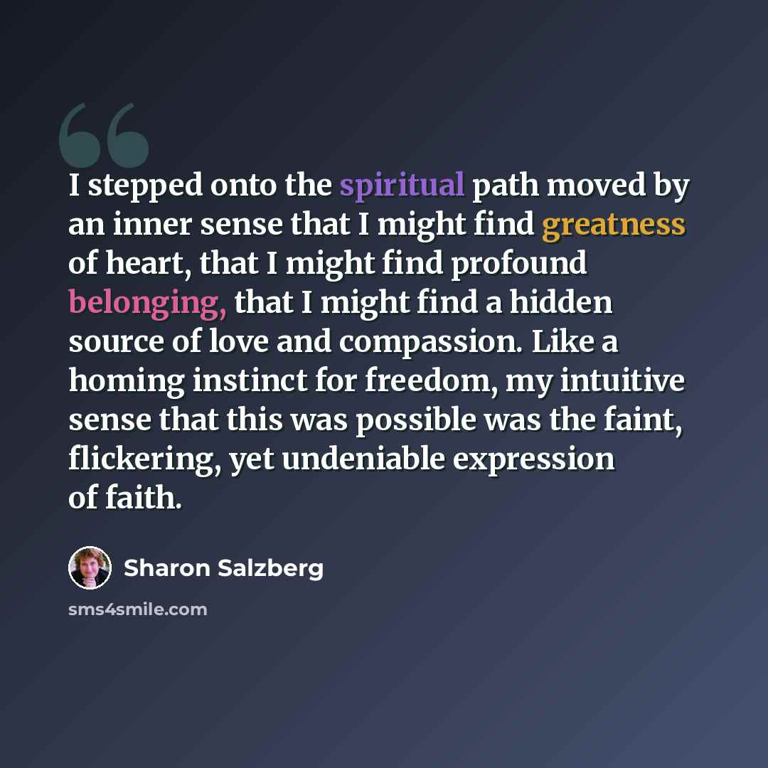 “I stepped onto the spiritual path moved by an inner sense that I might find greatness of heart, that I might find profound belonging, that I might find a hidden source of love and compassion. Like a homing instinct for freedom, my intuitive sense that this was possible was the faint, flickering…” quote by Sharon Salzberg