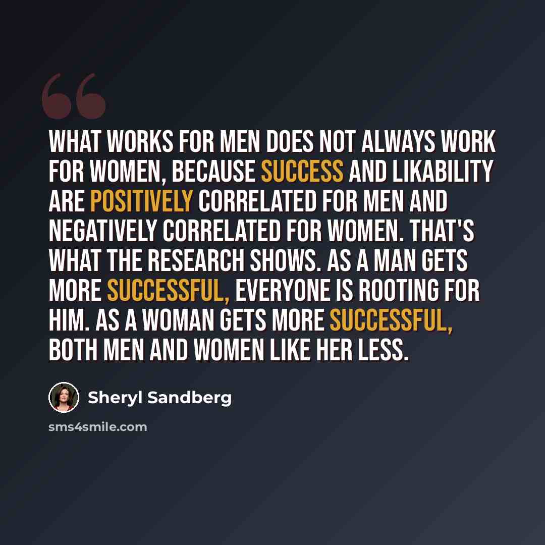 “What works for men does not always work for women, because success and likability are positively correlated for men and negatively correlated for women. That's what the research shows. As a man gets more successful, everyone is rooting for him. As a woman gets more successful, both men and women…” quote by Sheryl Sandberg