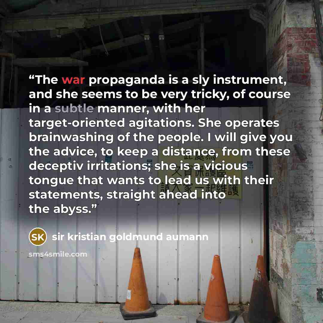 “The war propaganda is a sly instrument, and she seems to be very tricky, of course in a subtle manner, with her target-oriented agitations. She operates brainwashing of the people. I will give you the advice, to keep a distance, from these deceptiv irritations; she is a vicious tongue that wants…” quote by sir kristian goldmund aumann